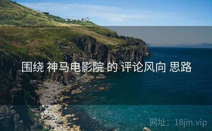 围绕 神马电影院 的 评论风向 思路