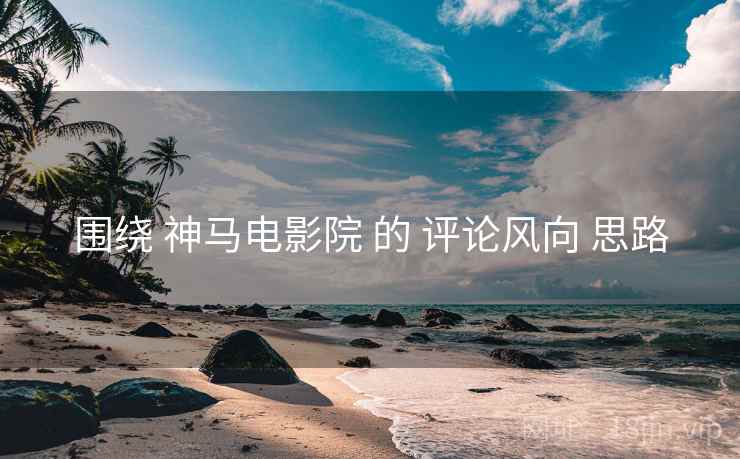 围绕 神马电影院 的 评论风向 思路