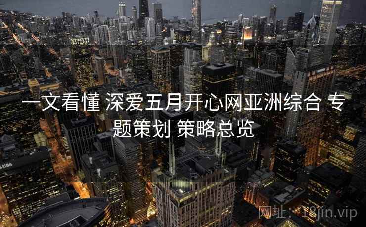 一文看懂 深爱五月开心网亚洲综合 专题策划 策略总览