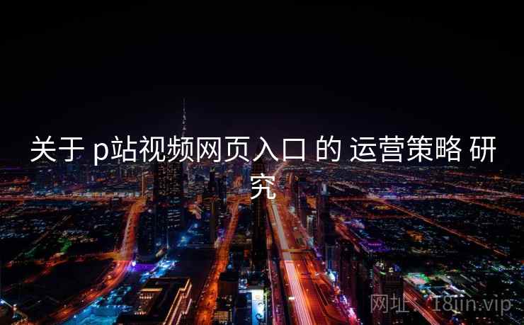 关于 p站视频网页入口 的 运营策略 研究