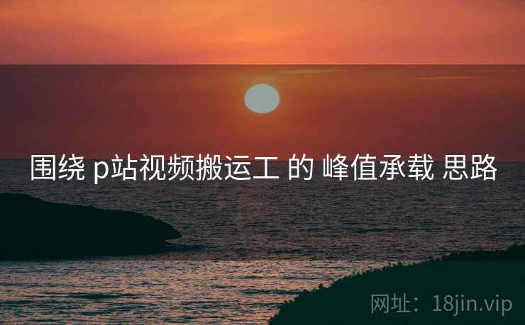 围绕 p站视频搬运工 的 峰值承载 思路