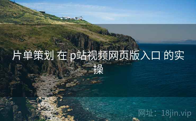 片单策划 在 p站视频网页版入口 的实操