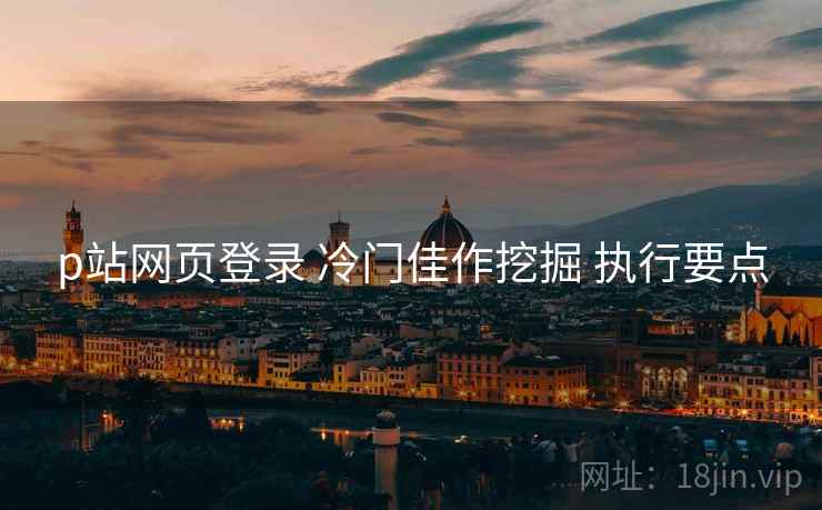 p站网页登录 冷门佳作挖掘 执行要点