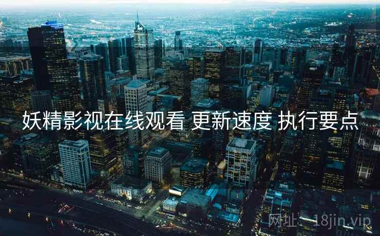 妖精影视在线观看 更新速度 执行要点