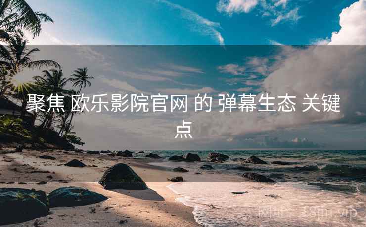 聚焦 欧乐影院官网 的 弹幕生态 关键点