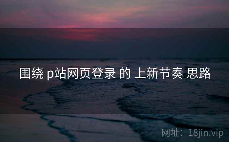 围绕 p站网页登录 的 上新节奏 思路