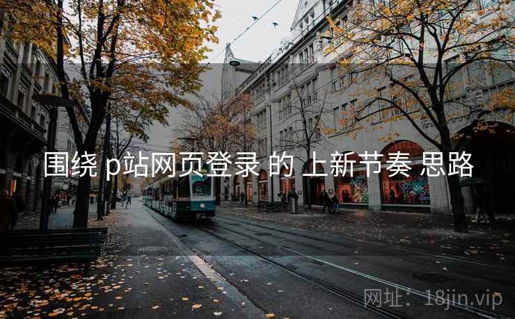 围绕 p站网页登录 的 上新节奏 思路